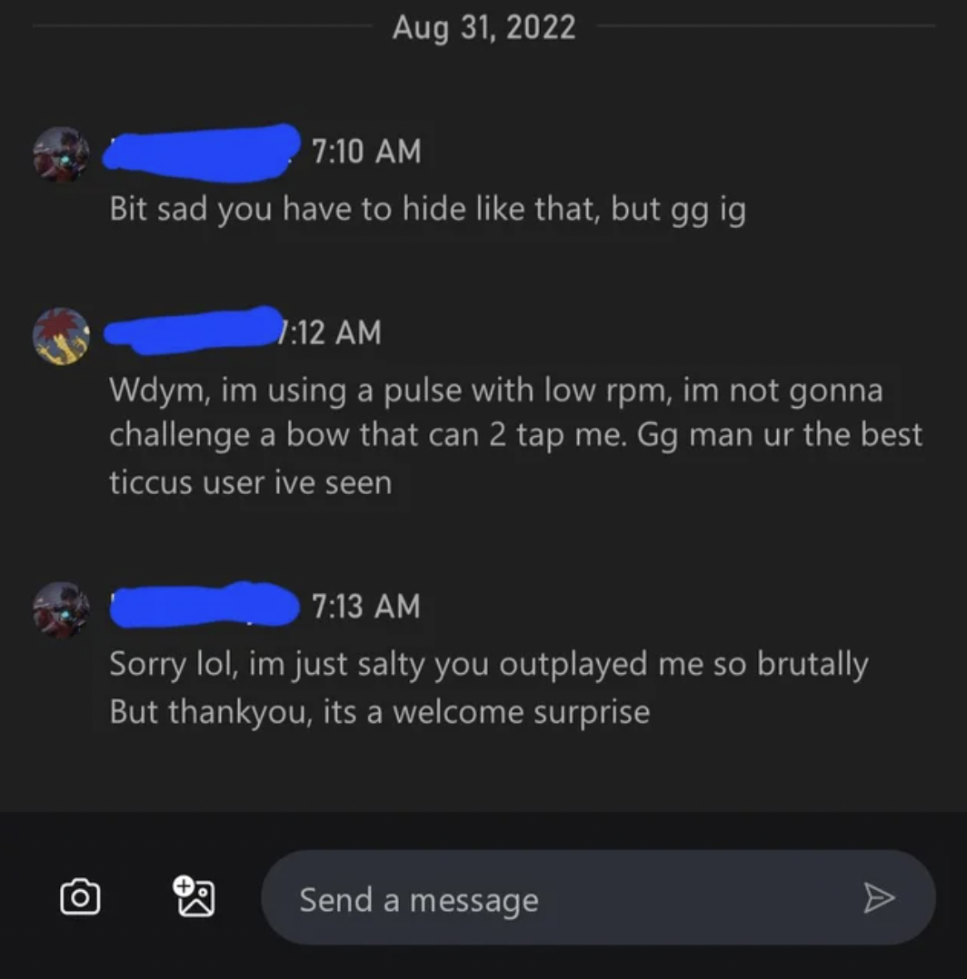 Funny Xbox Chat - screenshot - Bit sad you have to hide that, but gg ig Wdym, im using a pulse with low rpm, im not gonna challenge a bow that can 2 tap me. Gg man ur the best ticcus user ive seen Sorry lol, im just salty you outplayed me so brutally But