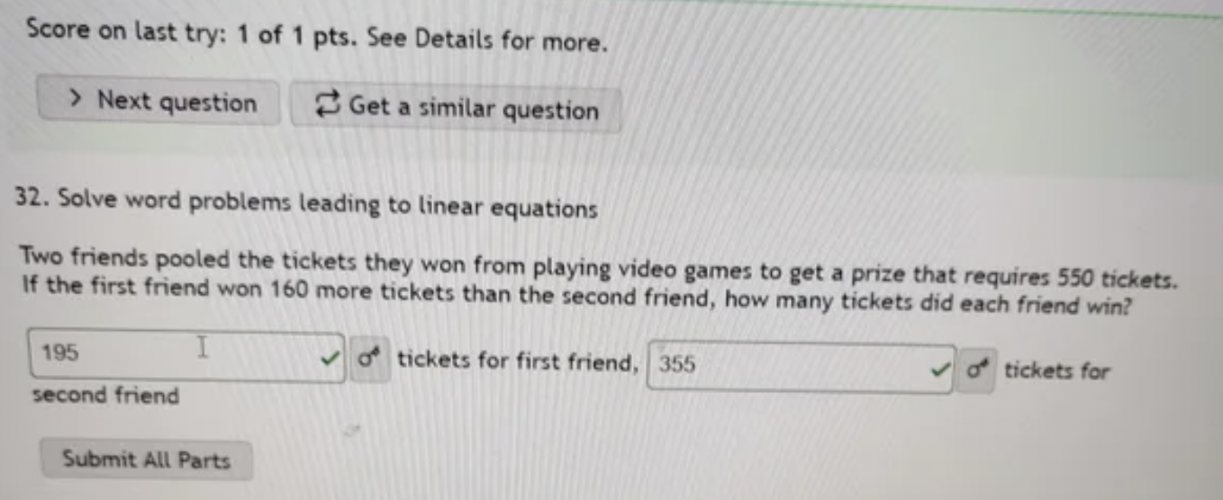 Confidently Incorrect - handwriting - Score on last try 1 of 1 pts. See Details for more. > Next question Get a similar question. Solve word problems leading to linear equations Two friends pooled the tickets they won from playing video games to get a pri