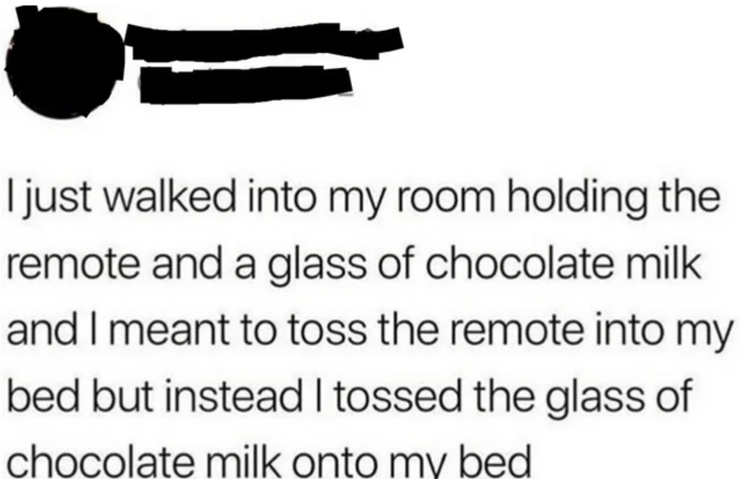 Facepalms and fails - arm - I just walked into my room holding the remote and a glass of chocolate milk and I meant to toss the remote into my bed but instead I tossed the glass of chocolate milk onto my bed