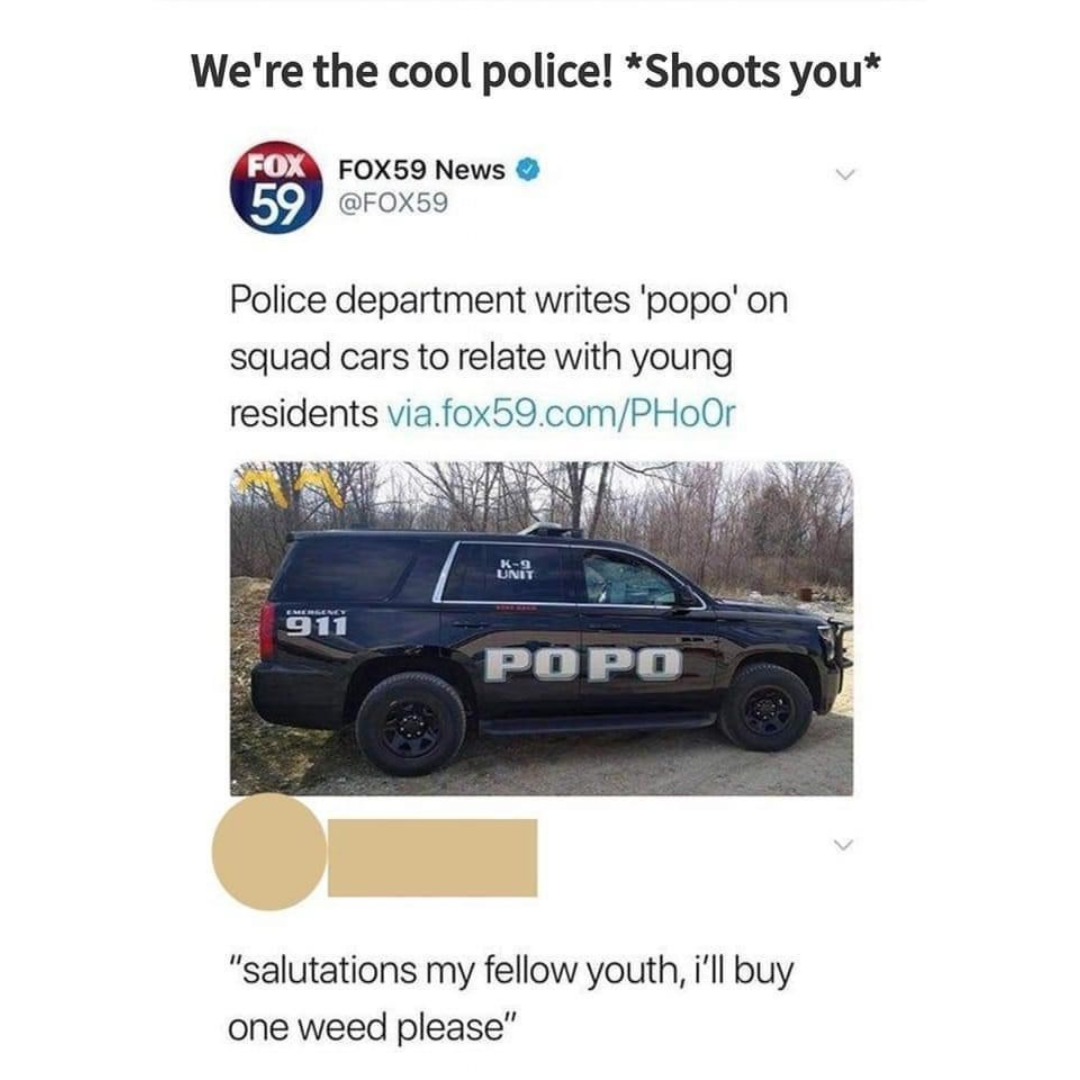 awesome random pics - vehicle door - We're the cool police! Shoots you Fox FOX59 News 59 Police department writes 'popo' on squad cars to relate with young residents via.fox59.comPHoor 911 21 Unit Popo "salutations my fellow youth, i'll buy one weed pleas