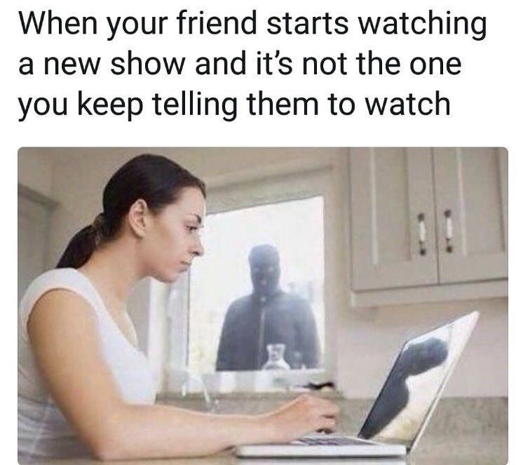 monday morning randomness - your friend starts watching a new show - When your friend starts watching a new show and it's not the one you keep telling them to watch