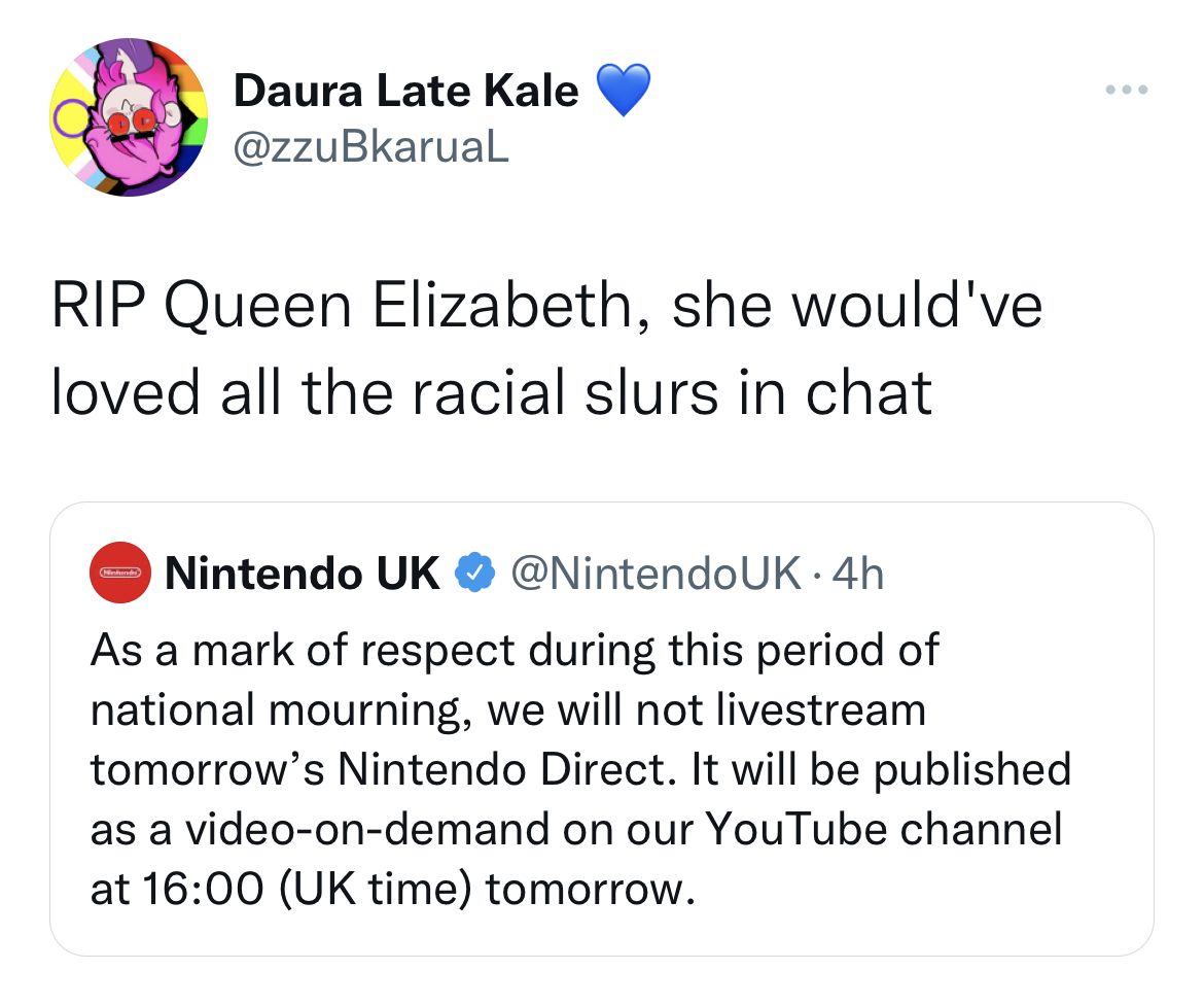 Queen Elizabeth II Death Reactions - document - Daura Late Kale Rip Queen Elizabeth, she would've loved all the racial slurs in chat Nintendo Uk . 4h As a mark of respect during this period of national mourning, we will not livestream tomorrow's Nintendo 