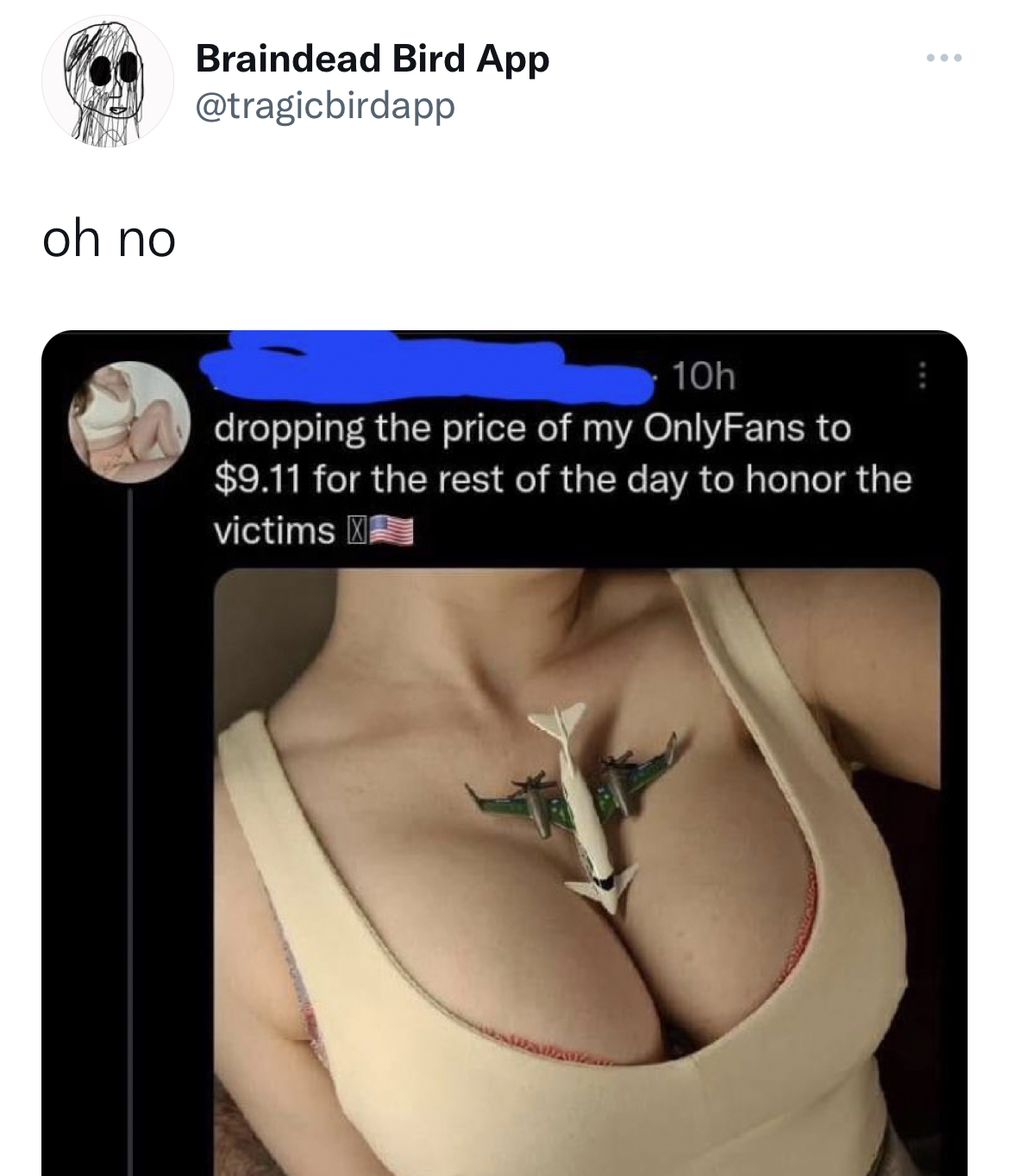 Funny and Fresh Tweets - shoulder - oh no Braindead Bird App 10h dropping the price of my OnlyFans to $9.11 for the rest of the day to honor the victims