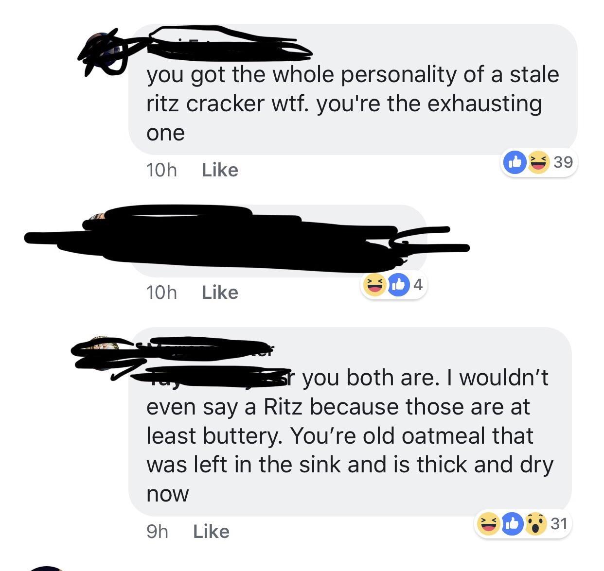 savage insults - angle - you got the whole personality of a stale ritz cracker wtf. you're the exhausting one 10h 10h 4 39 you both are. I wouldn't even say a Ritz because those are at least buttery. You're old oatmeal that was left in the sink and is thi