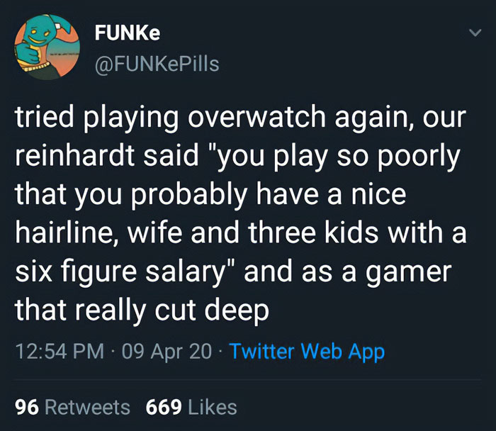 savage insults - long distance sibling relationships - Funke tried playing overwatch again, our reinhardt said "you play so poorly that you probably have a nice hairline, wife and three kids with a six figure salary" and as a gamer that really cut deep 09