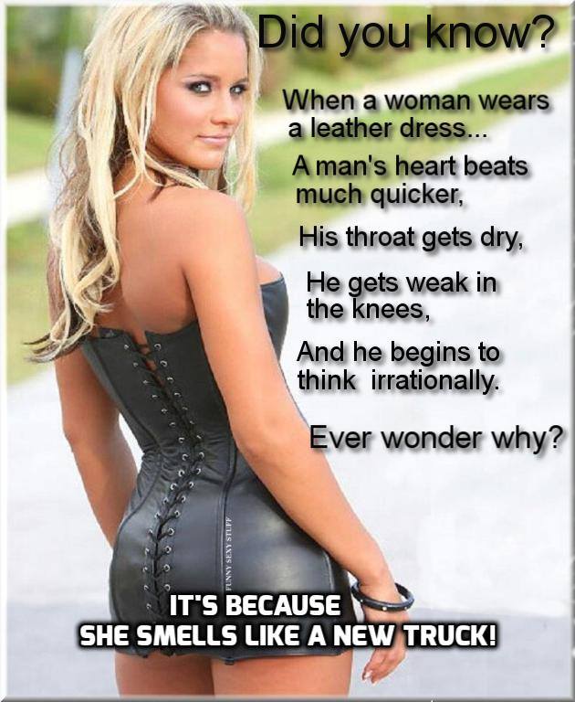 daily dose of randoms - it's because she smells like a new truck - Funny Sexy Stuff Did you know? When a woman wears a leather dress... A man's heart beats much quicker, His throat gets dry, He gets weak in the knees, And he begins to think irrationally. 