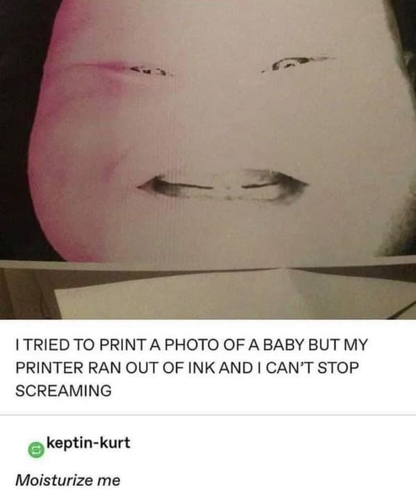 wtf wednesday - baby photo ran out of ink - I Tried To Print A Photo Of A Baby But My Printer Ran Out Of Ink And I Can'T Stop Screaming keptinkurt Moisturize me