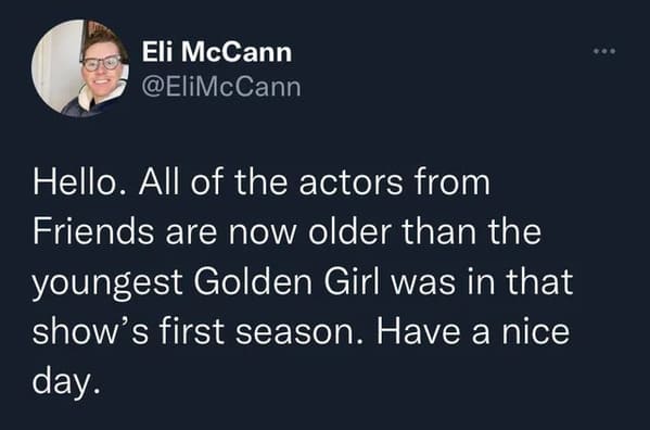 wtf wednesday - presentation - Eli McCann Hello. All of the actors from Friends are now older than the youngest Golden Girl was in that show's first season. Have a nice day.