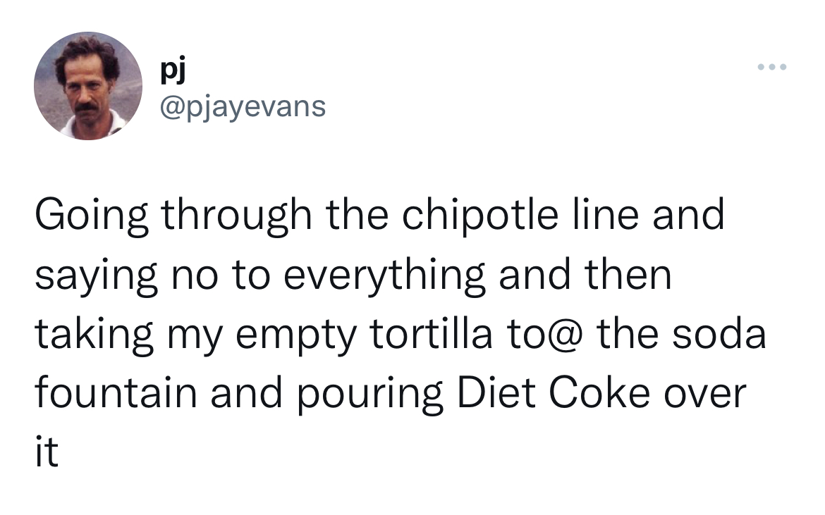 filthy and funny tweet - document - pj Going through the chipotle line and saying no to everything and then taking my empty tortilla to@ the soda fountain and pouring Diet Coke over it