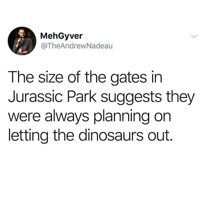 daily dose of randoms - my boyfriends jealous - MehGyver The size of the gates in Jurassic Park suggests they were always planning on letting the dinosaurs out.