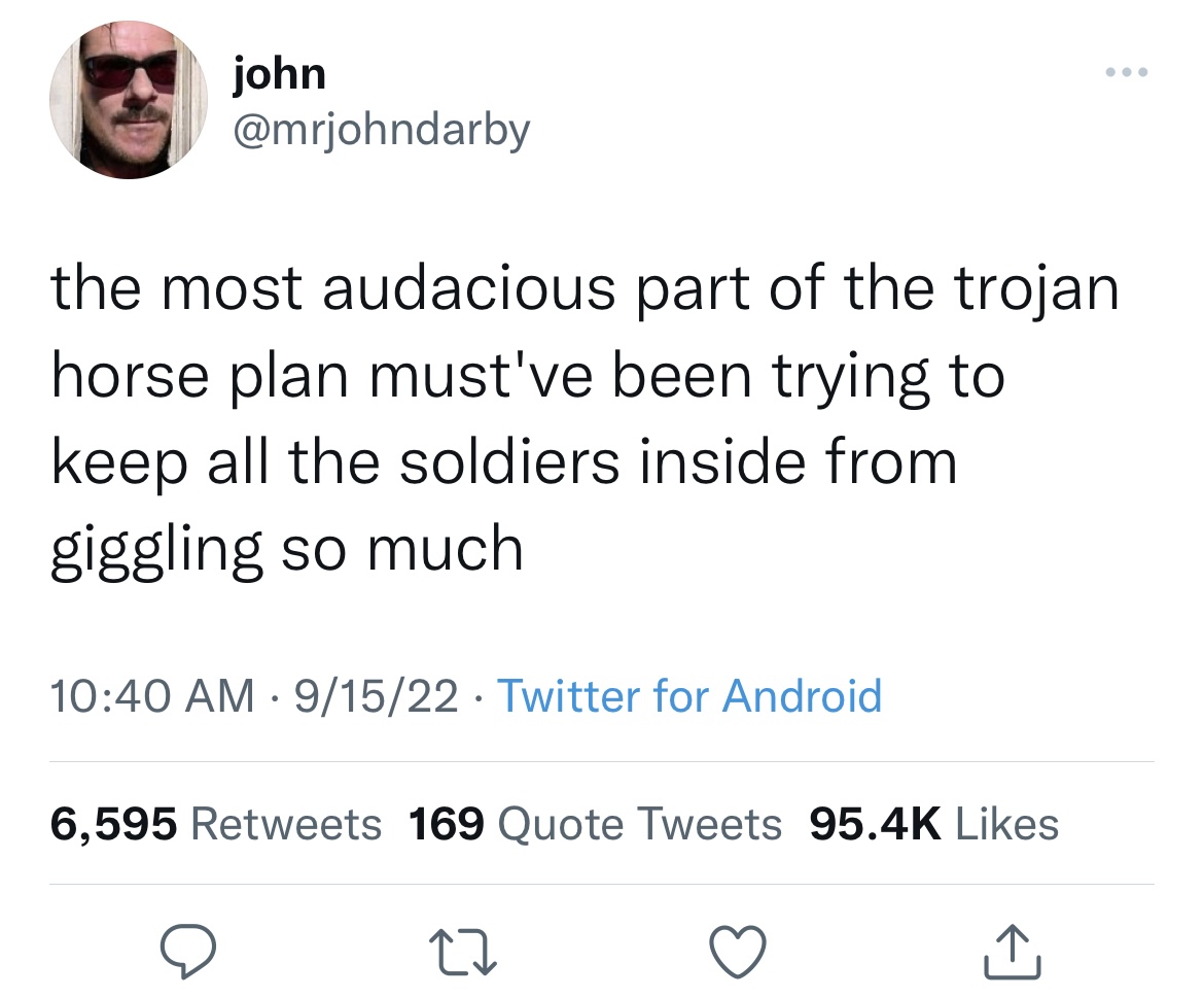 funny and fresh tweets - angle - john the most audacious part of the trojan horse plan must've been trying to keep all the soldiers inside from giggling so much 91522 Twitter for Android . 6,595 169 Quote Tweets 27