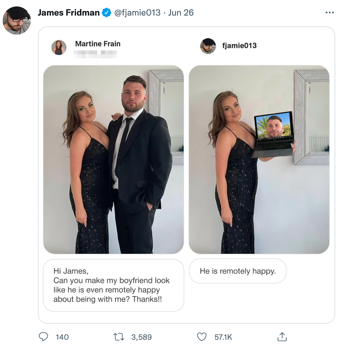 wholesome photoshop edits - photoshop troll james fridman - James Fridman Jun 26 Martine Frain Hi James, Can you make my boyfriend look he is even remotely happy about being with me? Thanks!! 140 13,589 fjamie013 He is remotely happy.