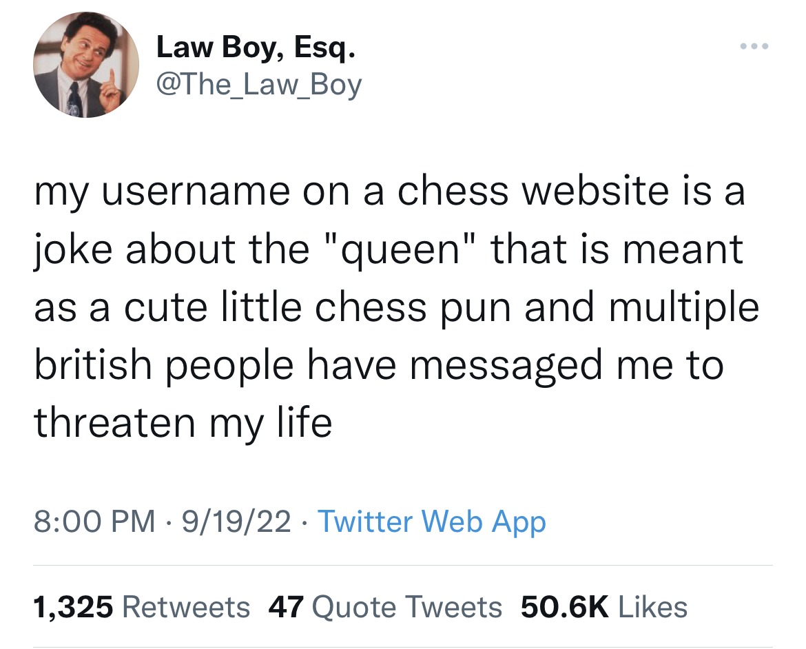 funny and dirty tweets - angle - Law Boy, Esq. my username on a chess website is a joke about the "queen" that is meant as a cute little chess pun and multiple british people have messaged me to threaten my life 91922 Twitter Web App 1,325 47 Quote Tweets