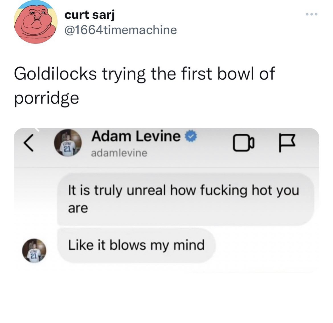Adam Levine Sexting memes - Adam Levine - curt sarj Goldilocks trying the first bowl of porridge Leyre 21 Adam Levine adamlevine It is truly unreal how fucking hot you are it blows my mind