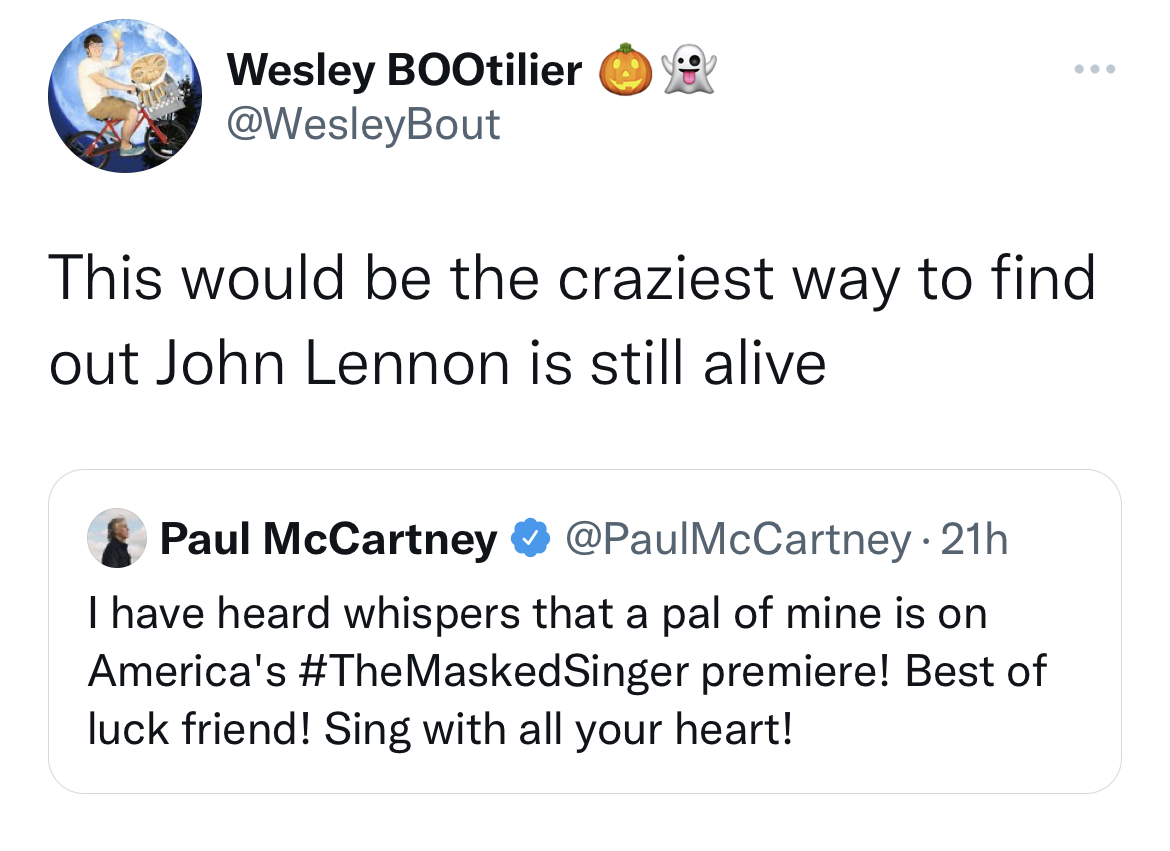 viral and funny tweets - angle - Wesley BOOtilier This would be the craziest way to find out John Lennon is still alive Paul McCartney McCartney 21h I have heard whispers that a pal of mine is on America's premiere! Best of luck friend! Sing with all your
