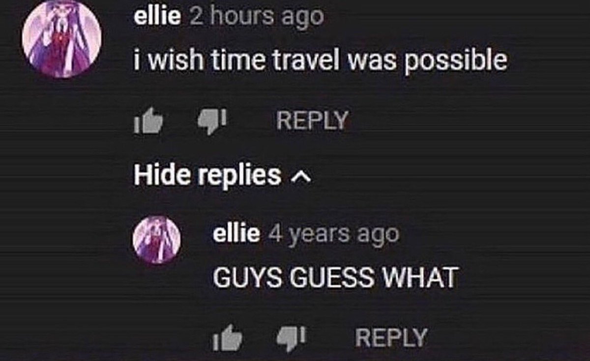 insane youtube comments - screenshot - ellie 2 hours ago i wish time travel was possible Hide replies ^ ellie 4 years ago Guys Guess What