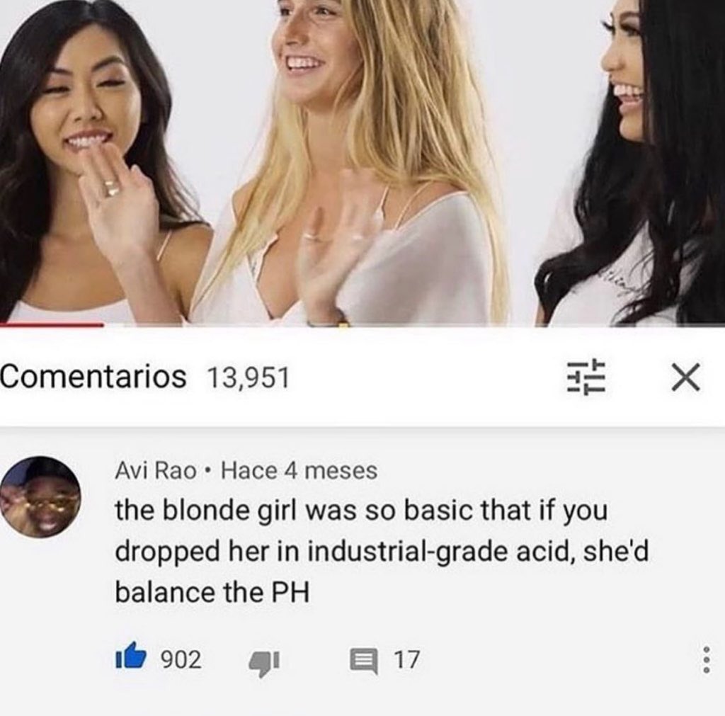 insane youtube comments - Comentarios 13,951 Avi Rao Hace 4 meses the blonde girl was so basic that if you dropped her in industrialgrade acid, she'd balance the Ph 902 32 17 X