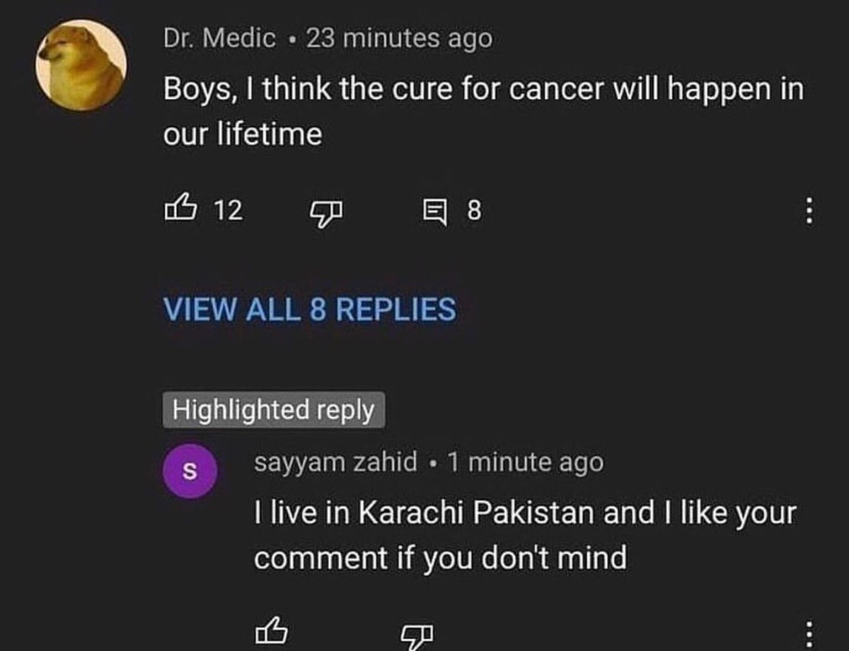 insane youtube comments - like your comment if you dont mind - Dr. Medic 23 minutes ago Boys, I think the cure for cancer will happen in our lifetime 12 View All 8 Replies Highlighted S 8 sayyam zahid. 1 minute ago I live in Karachi Pakistan and I your co