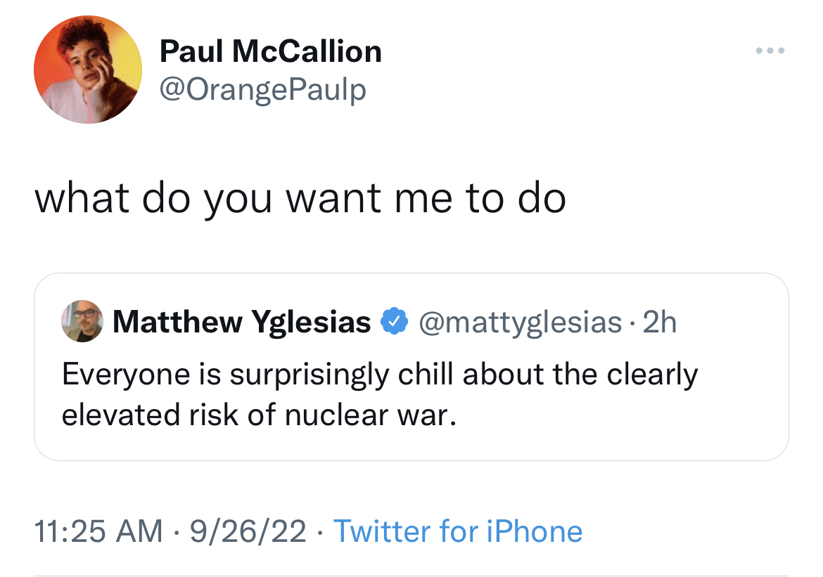 Funny tweets - Paul McCallion what do you want me to do Matthew Yglesias 2h Everyone is surprisingly chill about the clearly elevated risk of nuclear war. 92622 Twitter for iPhone
