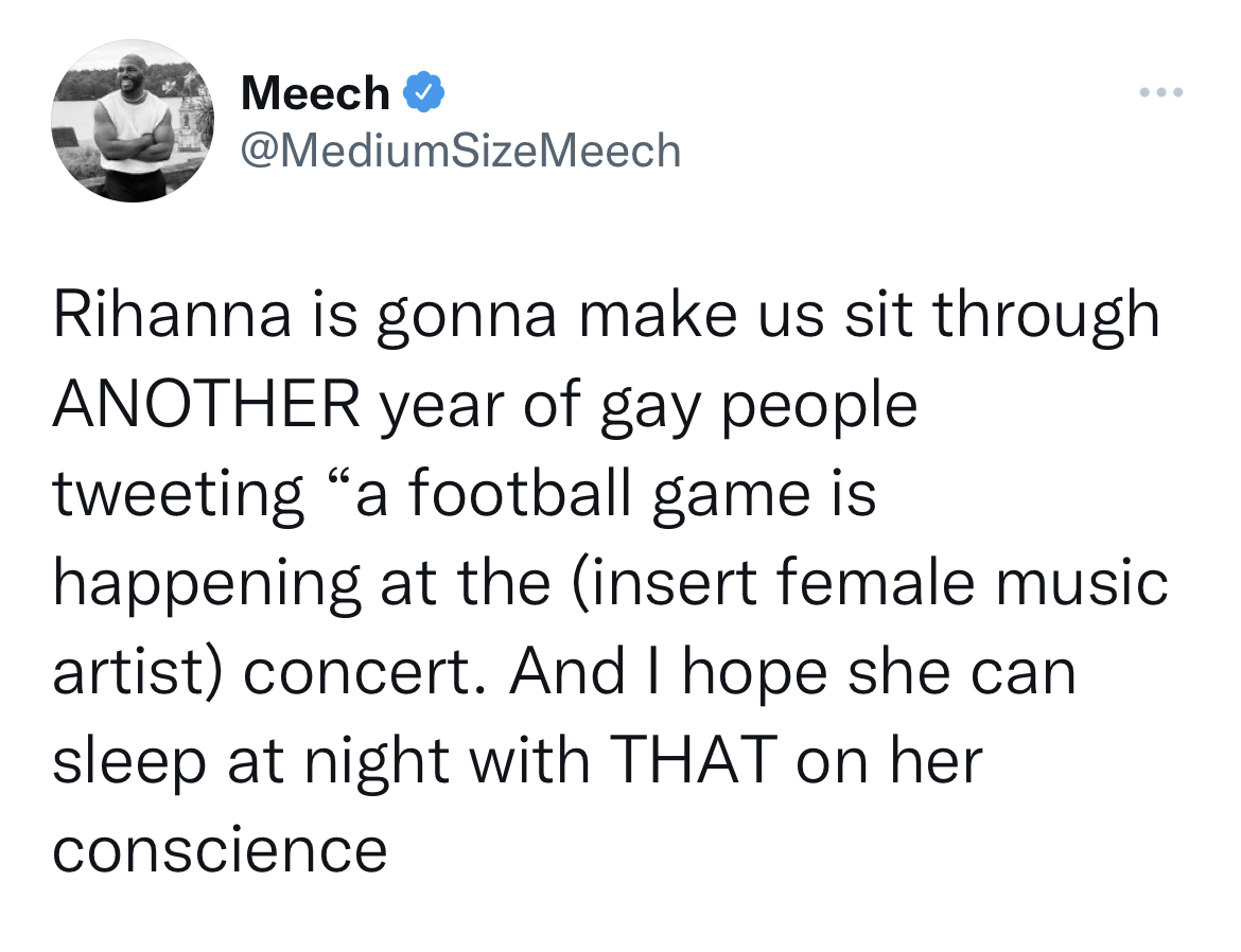 Funny tweets - angle - Meech Rihanna is gonna make us sit through Another year of gay people tweeting "a football game is happening at the insert female music artist concert. And I hope she can sleep at night with That on her conscience