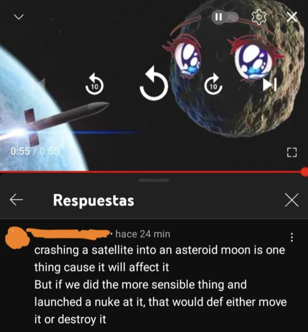 Confidently incorrect people - crashing a satellite into an asteroid moon is one thing cause it will affect it But if we did the more sensible thing and launched a nuke at it, that would def either move it or destroy it