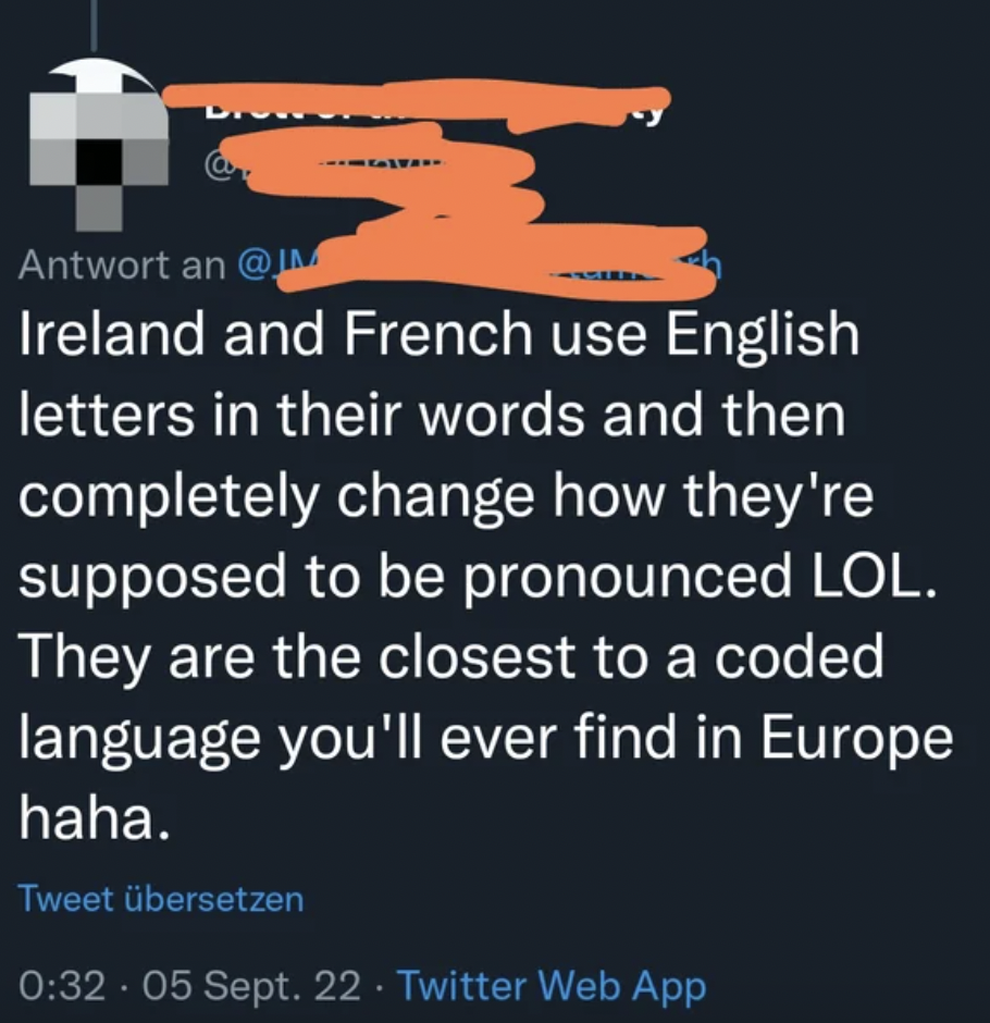 Confidently incorrect people - an Ireland and French use English letters in their words and then completely change how they're supposed to be pronounced Lol. They are the closest to a coded language you'll ever find in Europe haha.