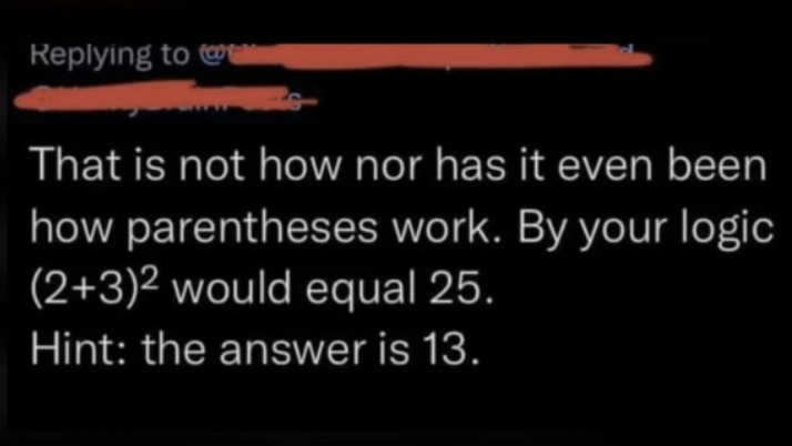 Confidently incorrect people - math confidently incorrect - That is not how nor has it even been how parentheses work. By your logic 232 would equal 25. Hint the answer is 13.