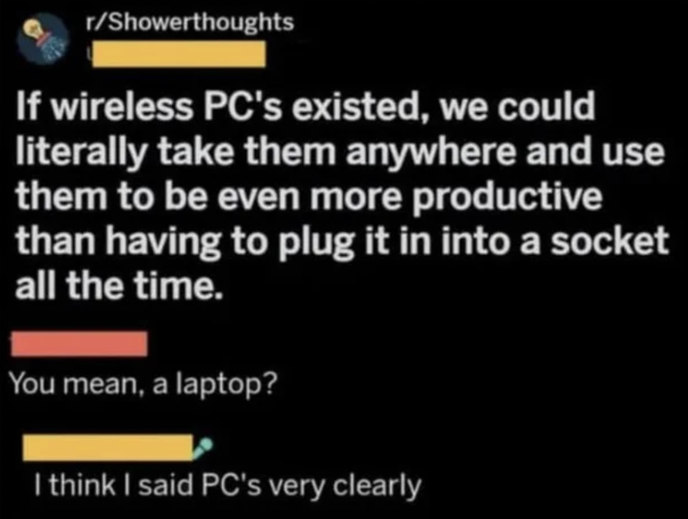 Confidently incorrect people - If wireless Pc's existed, we could literally take them anywhere and use them to be even more productive than having to plug it in into a socket all the time. You mean, a laptop? I think I said Pc's very clearly