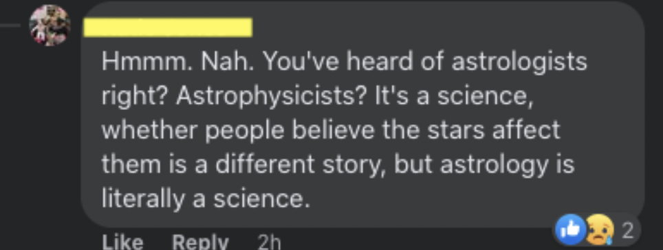 Confidently incorrect people - You've heard of astrologists right? Astrophysicists? It's a science, whether people believe the stars affect them is a different story, but astrology is literally a science.