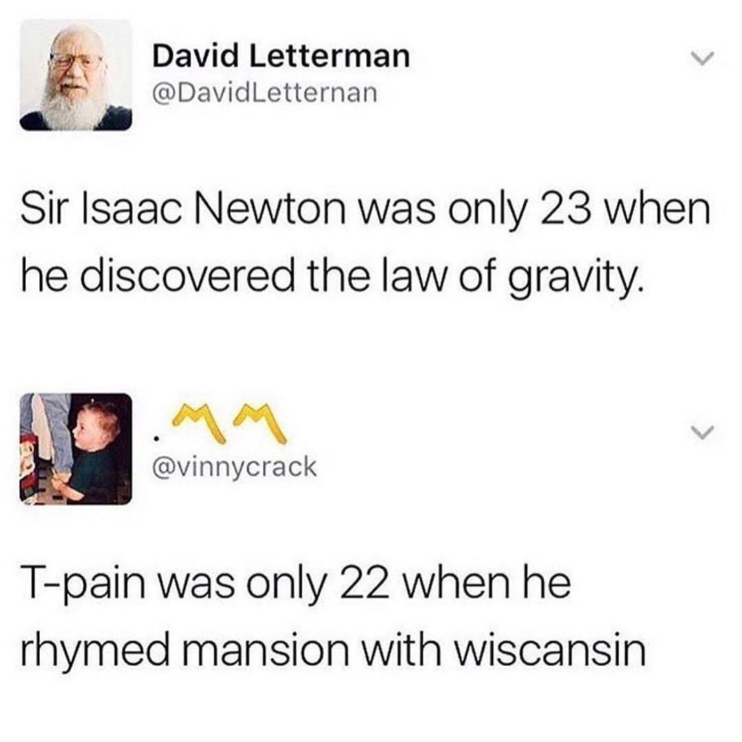 cool pics and memes - sir isaac newton was only 23 - David Letterman Letternan Sir Isaac Newton was only 23 when he discovered the law of gravity. Tpain was only 22 when he rhymed mansion with wiscansin