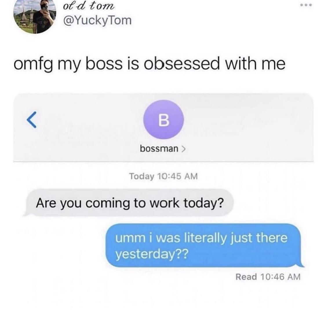 cool pics and memes - my boss is obsessed with me meme - old tom omfg my boss is obsessed with me B bossman > Today Are you coming to work today? umm i was literally just there yesterday?? 000 Read