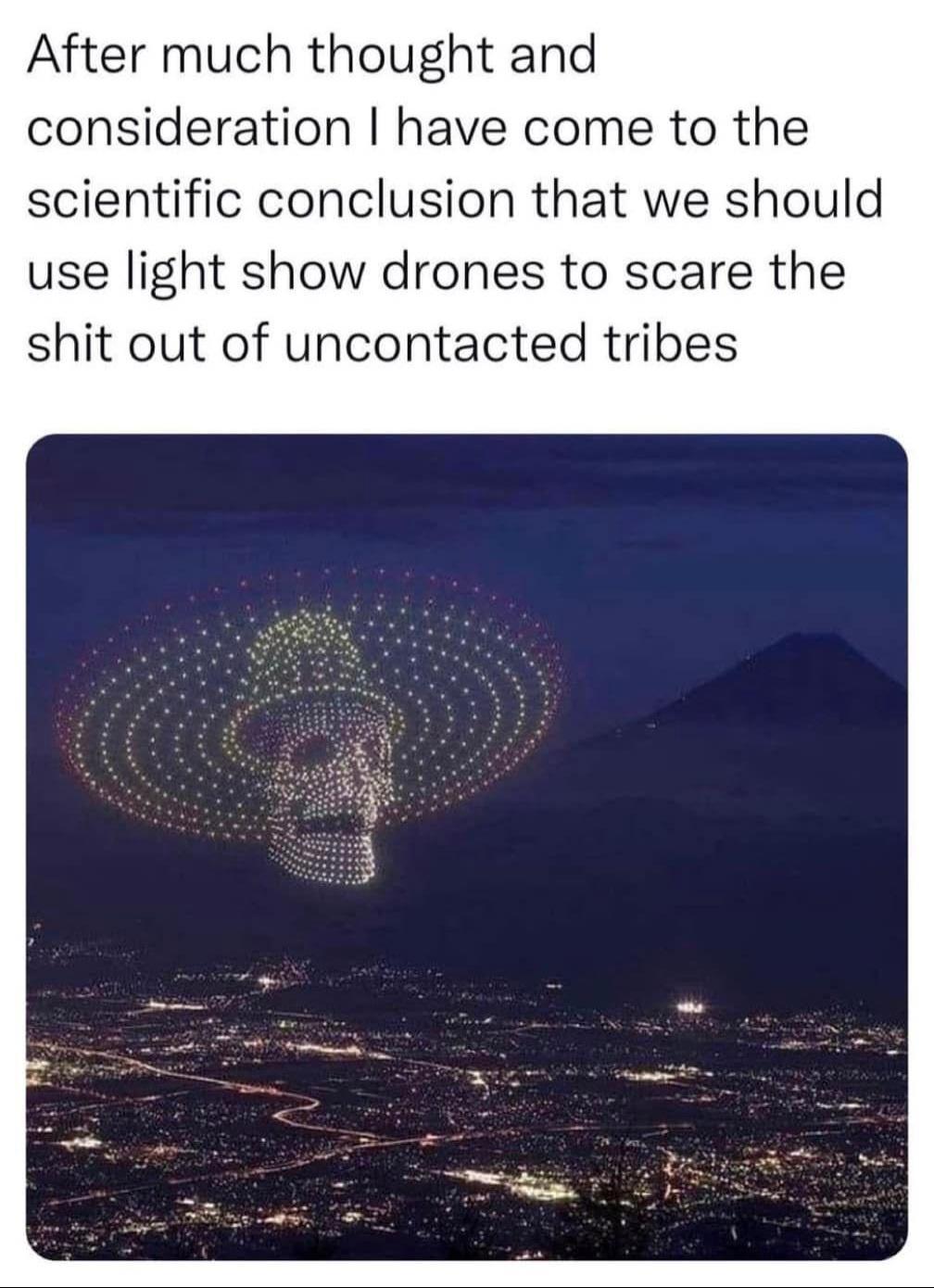 cool pics and memes - sky - After much thought and consideration I have come to the scientific conclusion that we should use light show drones to scare the shit out of uncontacted tribes