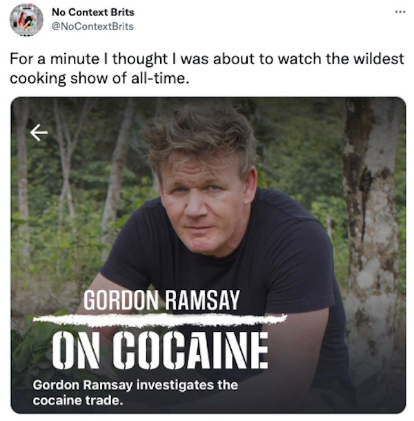 cool pics and memes - Gordon Ramsay - No Context Brits For a minute I thought I was about to watch the wildest cooking show of alltime. Gordon Ramsay On Cocaine Gordon Ramsay investigates the cocaine trade.