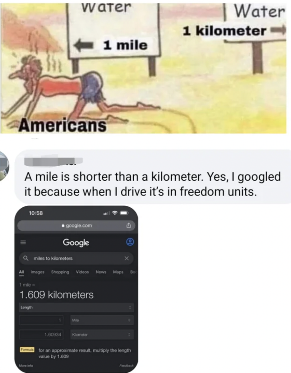Confidently incorrect people - 1 mile Google A mile is shorter than a kilometer. Yes, I googled it because when I drive it's in freedom units. 1.609 kilometers Water for an approximate result mutiply