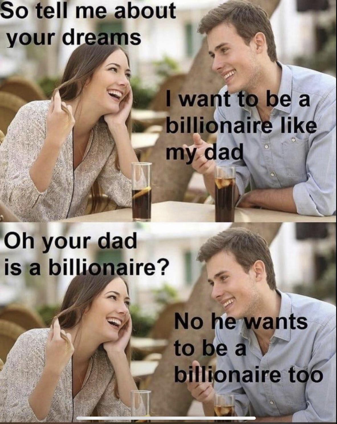 daily dose of randoms - want to be a billionaire like my ad - So tell me about your dreams I want to be a billionaire my dad Oh your dad is a billionaire? No he wants to be a billionaire too