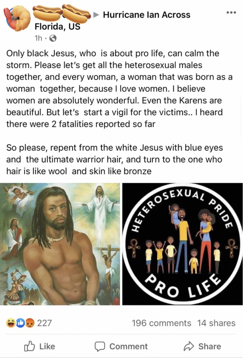 Insane People of Facebook - Florida, UOnly black Jesus, who is about pro life, can calm the storm. Please let's get all the heterosexual males Hurricane lan Across together, and every woman, a woman that was born as a woman together, because I love women.
