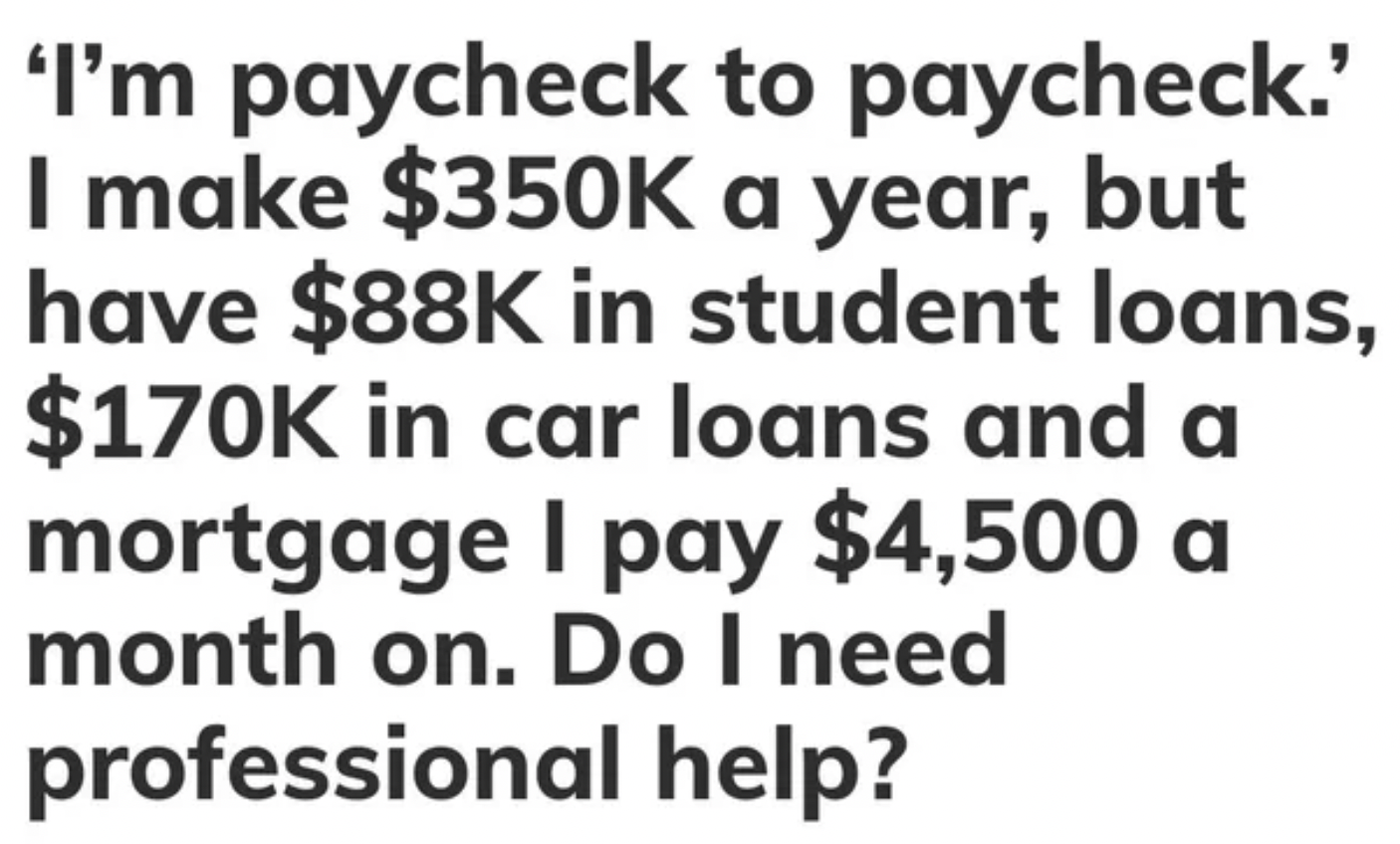 Fails and facepalms - 'I'm paycheck to paycheck.' I make $ a year, but have $88K in student loans, $ in car loans and a mortgage I pay $4,500 a month on. Do I need professional help?