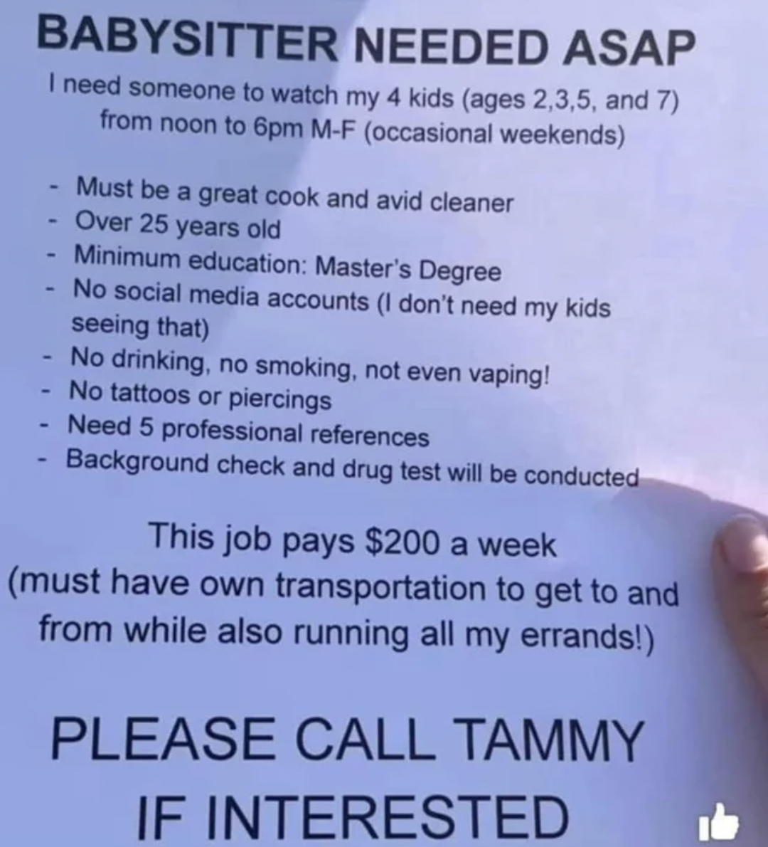 Fails and facepalms - document - Babysitter Needed Asap I need someone to watch my 4 kids ages 2,3,5, and 7 from noon to 6pm MF occasional weekends Must be a great cook and avid cleaner Over 25 years old Minimum education Master's Degree No social media a