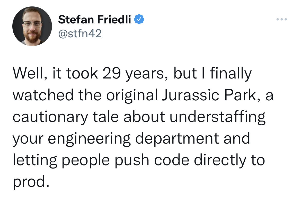 Savage and funny tweets - Stefan Friedli Well, it took 29 years, but I finally watched the original Jurassic Park, a cautionary tale about understaffing your engineering department and letting people push code directly to prod.
