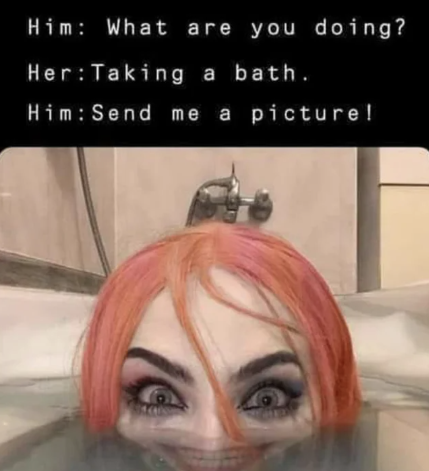 Unnerving pictures - head - Him What are you doing? Her Taking a bath. Him Send me a picture!