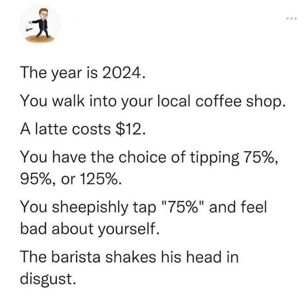funny pics and randoms - Technology - 1 The year is 2024. You walk into your local coffee shop. A latte costs $12. You have the choice of tipping 75%, 95%, or 125%. You sheepishly tap "75%" and feel bad about yourself. The barista shakes his head in disgu
