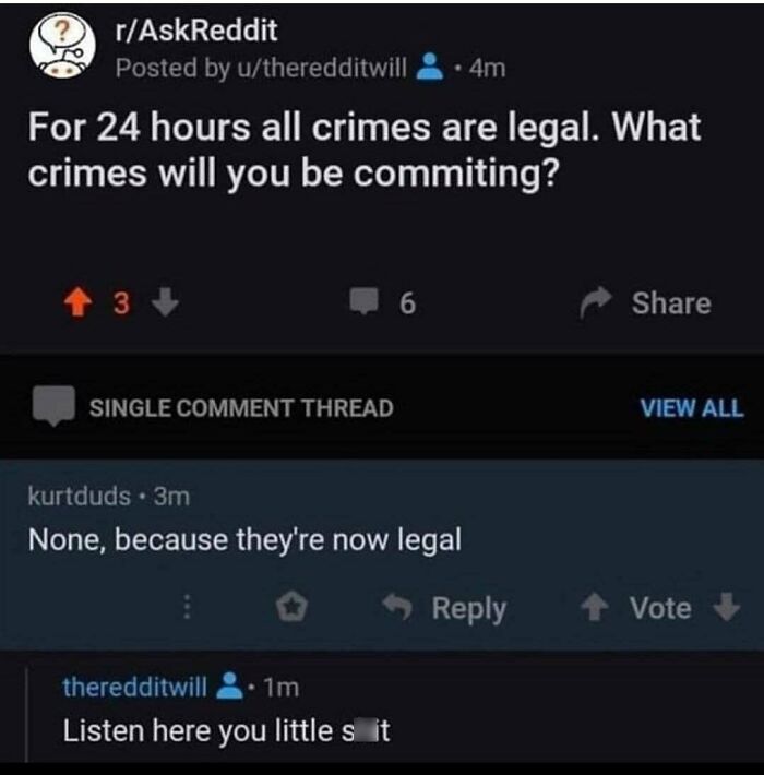 relatable memes - reddit jokes - rAskReddit Posted by utheredditwill 4m For 24 hours all crimes are legal. What crimes will you be commiting? 3 Single Comment Thread 6 kurtduds 3m None, because they're now legal theredditwill 1m Listen here you little s i