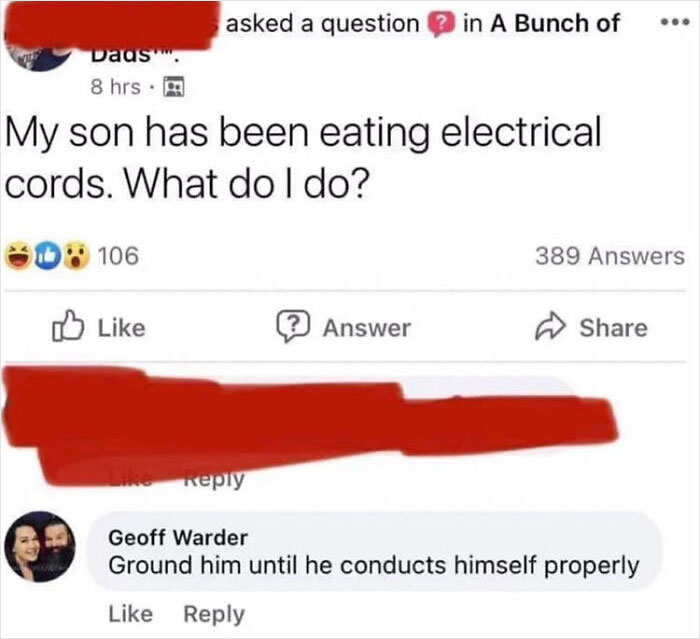 relatable memes - dad memes funny - Dads. 8 hrs. My son has been eating electrical cords. What do I do? 106 asked a question in A Bunch of ? Answer 389 Answers Geoff Warder Ground him until he conducts himself properly