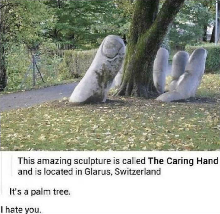relatable memes - caring hand sculpture - This amazing sculpture is called The Caring Hand and is located in Glarus, Switzerland It's a palm tree. I hate you.
