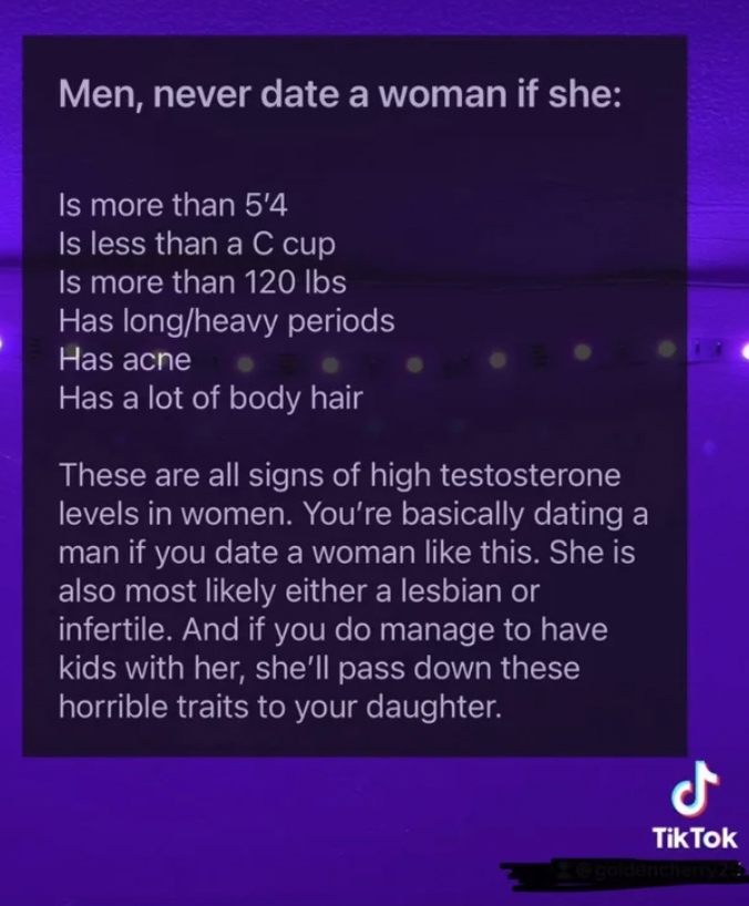 media - Men, never date a woman if she Is more than 5'4 Is less than a C cup Is more than 120 lbs Has longheavy periods Has acne Has a lot of body hair These are all signs of high testosterone levels in women. You're basically dating a man if you date a w
