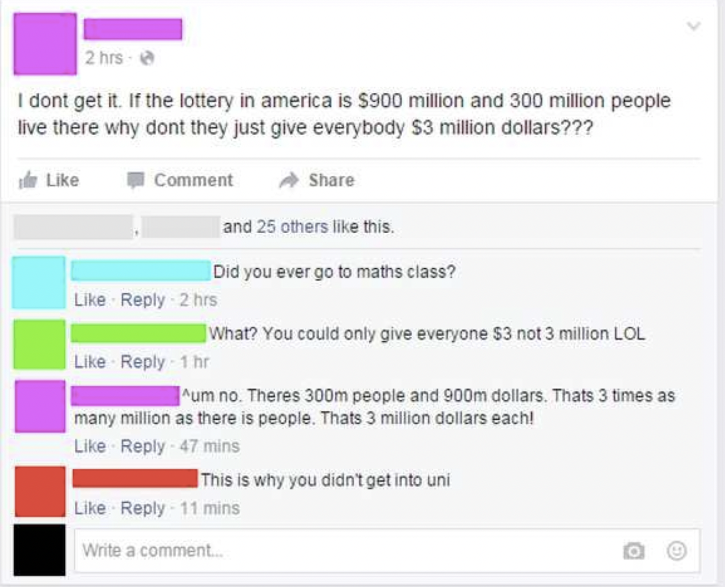 I dont get it. If the lottery in america is $900 million and 300 million people live there why dont they just give everybody $3 million dollars??? Comment and 25 others this. Did you ever go to maths class? 2hrs What? You