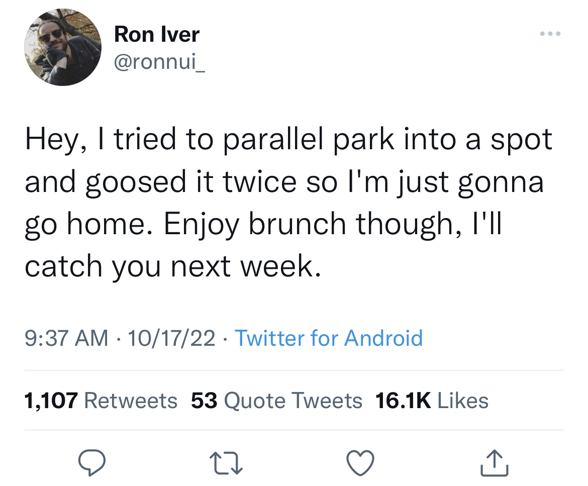 savage tweets to start the week - relationship isn t always 50 50 - Ron Iver Hey, I tried to parallel park into a spot and goosed it twice so I'm just gonna go home. Enjoy brunch though, I'll catch you next week. 101722 Twitter for Android . 1,107 53 Quot