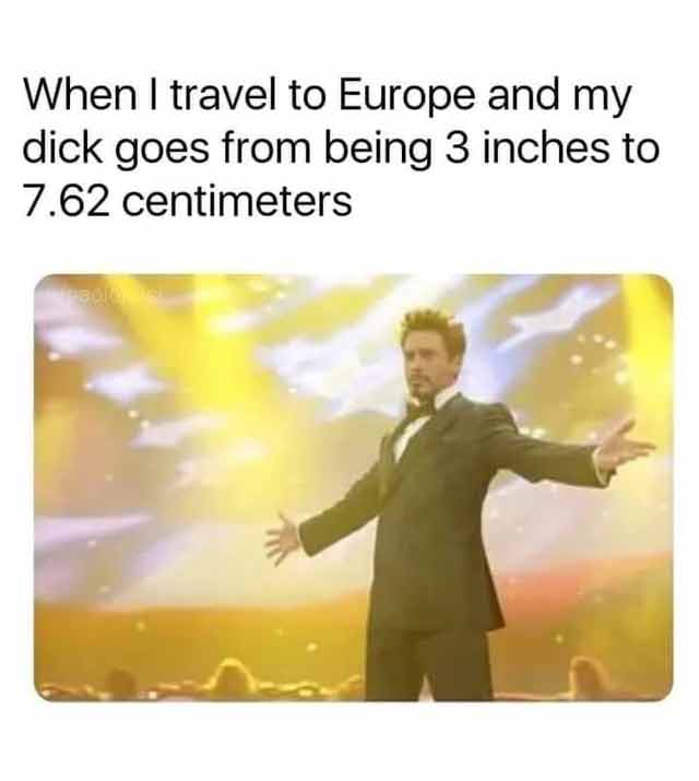 spicy sex memes - happiness - When I travel to Europe and my dick goes from being 3 inches to 7.62 centimeters
