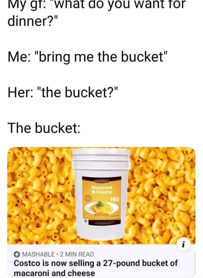 daily dose of randoms -  bucket of mac and cheese meme - My gt "what do you want for dinner?" Me "bring me the bucket" Her "the bucket?" The bucket Karnat Macaroni & Cheese 180 Mashable 2 Min Read Costco is now selling a 27pound bucket of macaroni and che