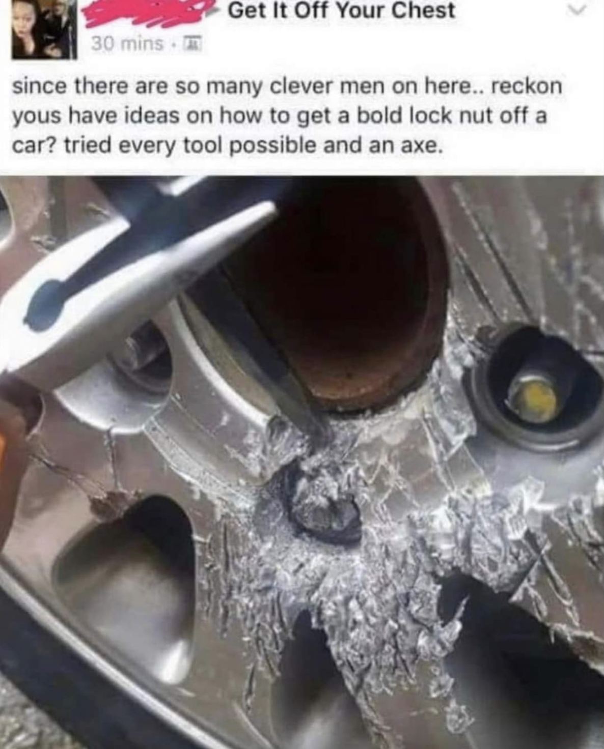 Crazy People of Facebook - since there are so many clever men on here.. reckon yous have ideas on how to get a bold lock nut off a car? tried every tool possible and an axe.